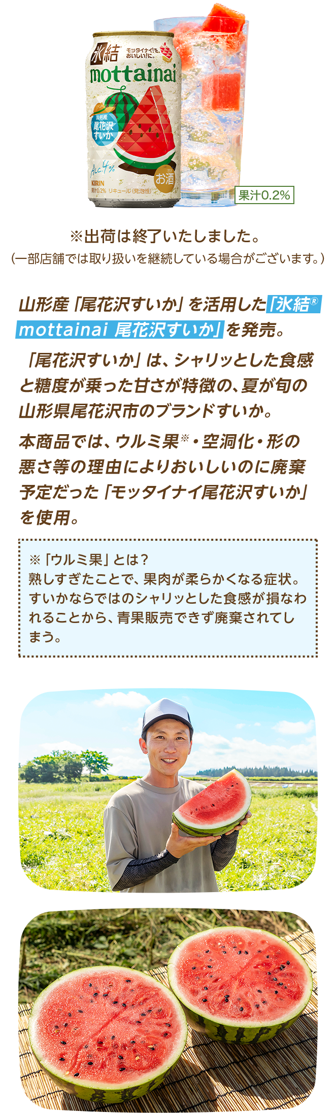 山形産「尾花沢すいか」を活用した「氷結®mottainai 尾花沢すいか」を発売。「尾花沢すいか」は、シャリッとした食感と糖度が乗った甘さが特徴の、夏が旬の山形県尾花沢市のブランドすいか。本商品では、ウルミ果※・空洞化・形の悪さ等の理由によりおいしいのに廃棄予定だった「モッタイナイ尾花沢すいか」を使用。 ※「ウルミ果」とは？ 熟しすぎたことで、果肉が柔らかくなる症状。すいかならではのシャリッとした食感が損なわれることから、青果販売できず廃棄されてしまう。 ※出荷は終了いたしました。（一部店舗では取り扱いを継続している場合がございます。）