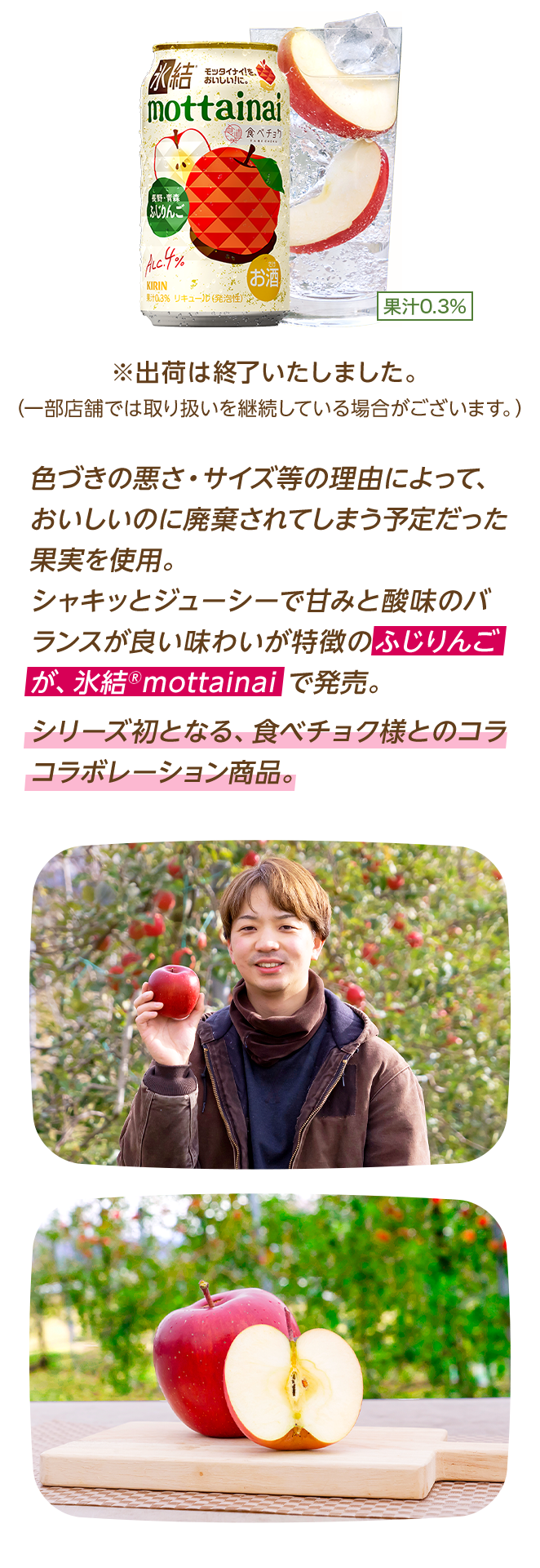 色づきの悪さ・サイズ等の理由によって、おいしいのに廃棄されてしまう予定だった果実を使用。シャキッとジューシーで甘みと酸味のバランスが良い味わいが特徴のふじりんごが、氷結®mottainaiで発売。シリーズ初となる、食べチョク様とのコラボレーション商品。 ※出荷は終了いたしました。（一部店舗では取り扱いを継続している場合がございます。）