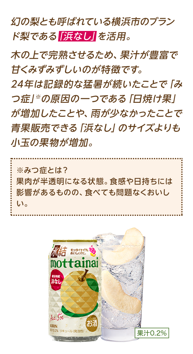 幻の梨とも呼ばれている横浜市のブランド梨である「浜なし」を活用。木の上で完熟させるため、果汁が豊富で甘くみずみずしいのが特徴です。24年は記録的な猛暑が続いたことで「みつ症」※の原因の一つである「日焼け果」が増加したことや、雨が少なかったことで青果販売できる「浜なし」のサイズも小玉の果物が増加。 ※みつ症 果肉が半透明になる症状。食味・食感が通常の梨とは異なってしまうことから、規格外として通常青果販売できないものですが、食べるとおいしい、まさに「モッタイナイ果実」となります。