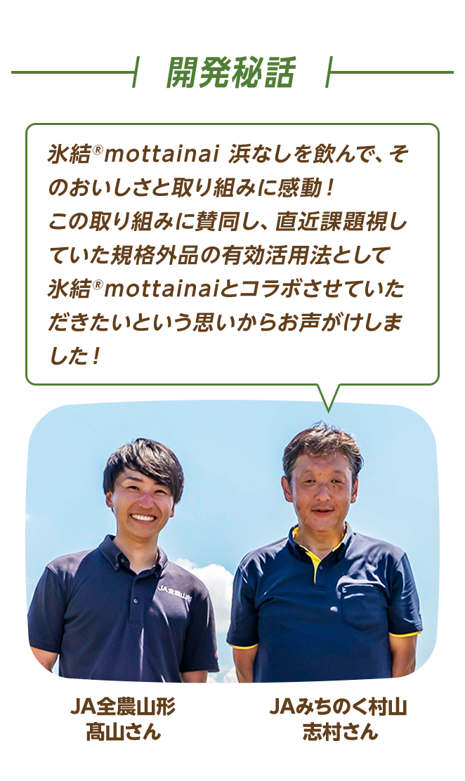 開発秘話 JA全農山形 髙山さん JAみちのく村山 志村さん 氷結®mottainai 浜なしを飲んで、そのおいしさと取り組みに感動！この取り組みに賛同し、直近課題視していた規格外品の有効活用法として氷結®mottainaiとコラボさせていただきたいという思いからお声がけしました！