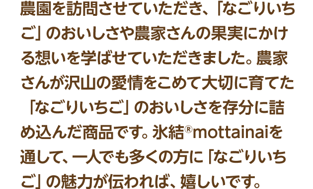 農園を訪問させていただき、「なごりいちご」のおいしさや農家さんの果実にかける想いを学ばせていただきました。農家さんが沢山の愛情をこめて大切に育てた「なごりいちご」のおいしさを存分に詰め込んだ商品です。氷結®mottainaiを通して、一人でも多くの方に「なごりいちご」の魅力が伝われば、嬉しいです。