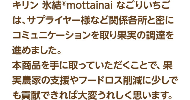 キリン 氷結®mottainai なごりいちごは、サプライヤー様など関係各所と密にコミュニケーションを取り果実の調達を進めました。本商品を手に取っていただくことで、果実農家の支援やフードロス削減に少しでも貢献できれば大変うれしく思います。