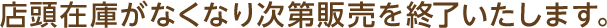 店頭在庫がなくなり次第販売を終了いたします。