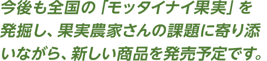 今後も全国の「モッタイナイ果実」を発掘し、果実農家さんの課題に寄り添いながら、新しい商品を発売予定です。