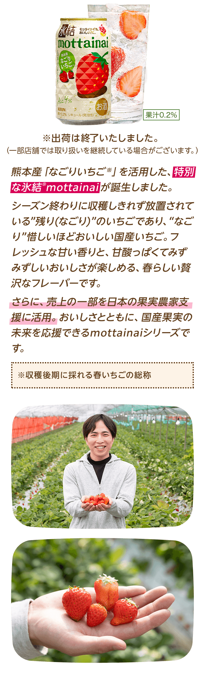 熊本産「なごりいちご※」を活用した、特別な氷結®mottainaiが誕生しました。シーズン終わりに収穫しきれず放置されている“残り(なごり)”のいちごであり、“なごり”惜しいほどおいしい国産いちご。フレッシュな甘い香りと、甘酸っぱくてみずみずしいおいしさが楽しめる、春らしい贅沢なフレーバーです。さらに、売上の一部を日本の果実農家支援に活用。おいしさとともに、国産果実の未来を応援できるmottainaiシリーズです。 ※収穫後期に採れる春いちごの総称 ※出荷は終了いたしました。（一部店舗では取り扱いを継続している場合がございます。）