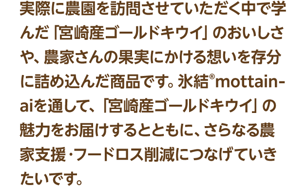 実際に農園を訪問させていただく中で学んだ「宮崎産ゴールドキウイ」のおいしさや、農家さんの果実にかける想いを存分に詰め込んだ商品です。氷結®mottainaiを通して、「宮崎産ゴールドキウイ」の魅力をお届けするとともに、さらなる農家支援・フードロス削減につなげていきたいです。