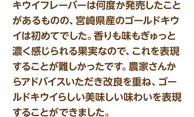 キウイフレーバーは何度か発売したことがあるものの、宮崎県産のゴールドキウイは初めてでした。香りも味もぎゅっと濃く感じられる果実なので、これを表現することが難しかったです。農家さんからアドバイスいただき改良を重ね、ゴールドキウイらしい美味しい味わいを表現することができました。