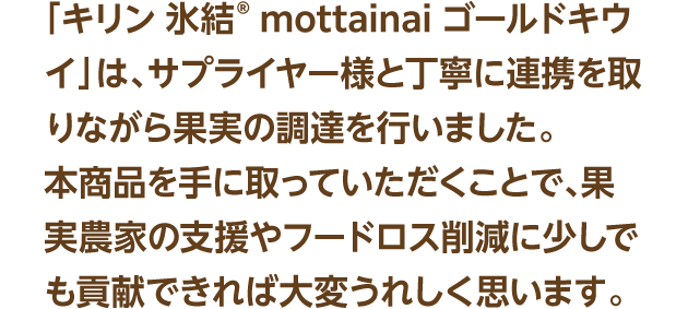 「キリン 氷結® mottainai ゴールドキウイ」は、サプライヤー様と丁寧に連携を取りながら果実の調達を行いました。本商品を手に取っていただくことで、果実農家の支援やフードロス削減に少しでも貢献できれば大変うれしく思います。
