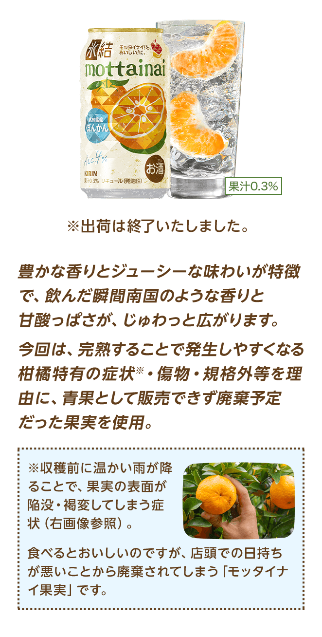 豊かな香りとジューシーな味わいが特徴で、飲んだ瞬間南国のような香りと甘酸っぱさが、じゅわっと広がります。今回は、完熟することで発生しやすくなる柑橘特有の症状※・傷物・規格外等を理由に、青果として販売できず廃棄予定だった果実を使用。 ※収穫前に温かい雨が降ることで、果実の表面が陥没・褐変してしまう症状（右画像参照）。 食べるとおいしいのですが、店頭での日持ちが悪いことから廃棄されてしまう「モッタイナイ果実」です。 ※出荷は終了いたしました。