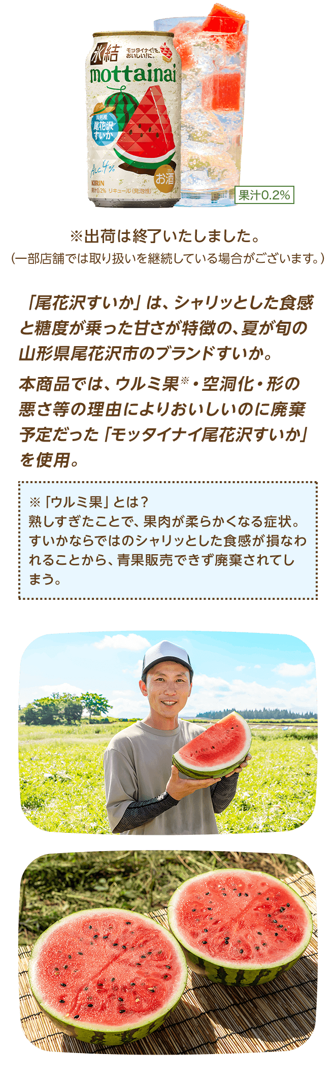 「尾花沢すいか」は、シャリッとした食感と糖度が乗った甘さが特徴の、夏が旬の山形県尾花沢市のブランドすいか。本商品では、ウルミ果※・空洞化・形の悪さ等の理由によりおいしいのに廃棄予定だった「モッタイナイ尾花沢すいか」を使用。 ※「ウルミ果」とは？熟しすぎたことで、果肉が柔らかくなる症状。すいかならではのシャリッとした食感が損なわれることから、青果販売できず廃棄されてしまう。 ※出荷は終了いたしました。（一部店舗では取り扱いを継続している場合がございます。）