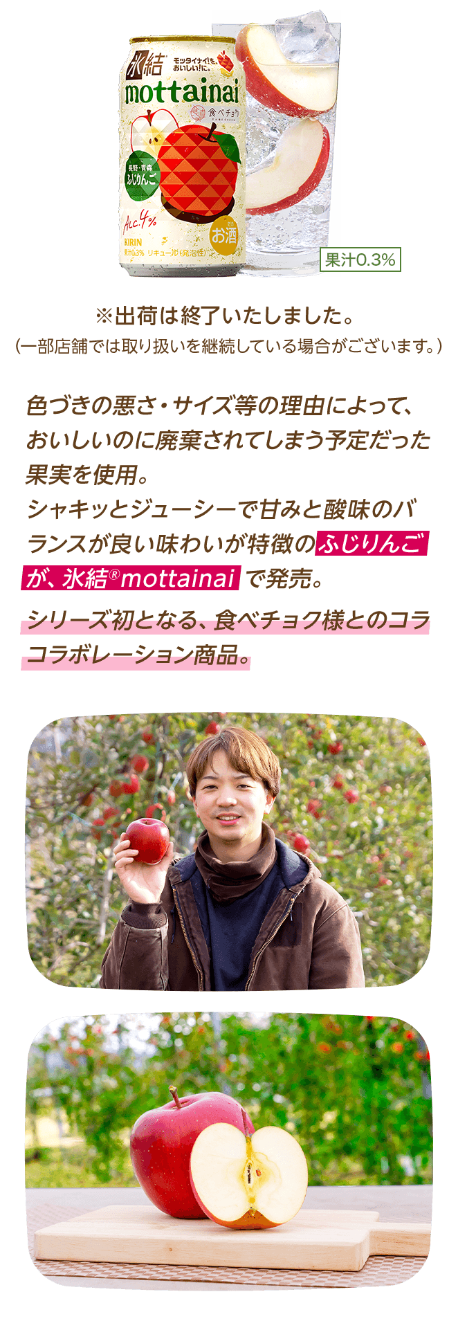 色づきの悪さ・サイズ等の理由によって、おいしいのに廃棄されてしまう予定だった果実を使用。シャキッとジューシーで甘みと酸味のバランスが良い味わいが特徴のふじりんごが、氷結®mottainaiで発売。シリーズ初となる、食べチョク様とのコラボレーション商品。 ※出荷は終了いたしました。（一部店舗では取り扱いを継続している場合がございます。）