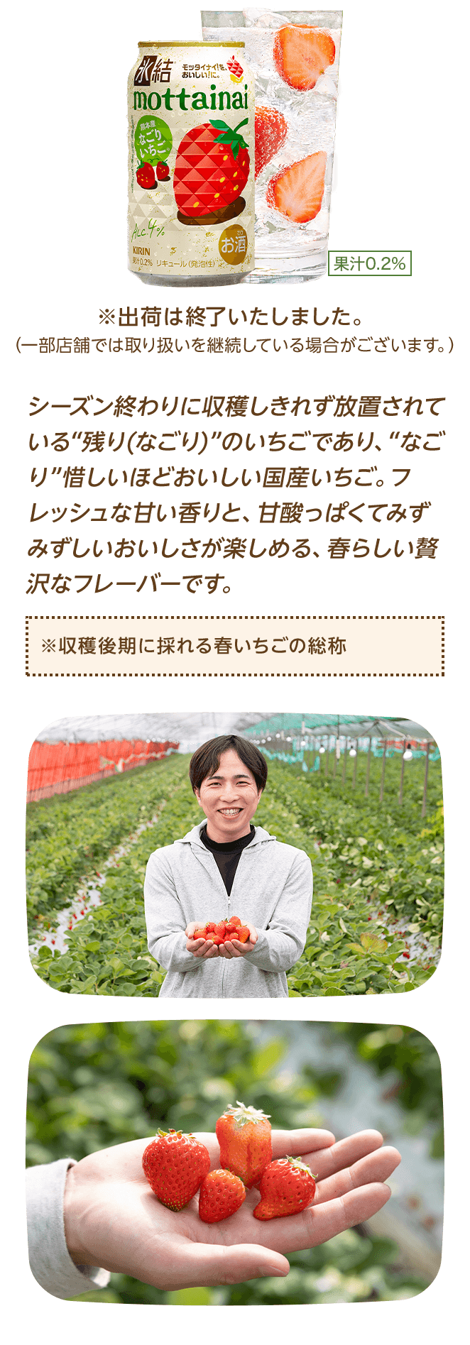 シーズン終わりに収穫しきれず放置されている“残り(なごり)”のいちごであり、“なごり”惜しいほどおいしい国産いちご。フレッシュな甘い香りと、甘酸っぱくてみずみずしいおいしさが楽しめる、春らしい贅沢なフレーバーです。 ※収穫後期に採れる春いちごの総称 ※出荷は終了いたしました。（一部店舗では取り扱いを継続している場合がございます。）