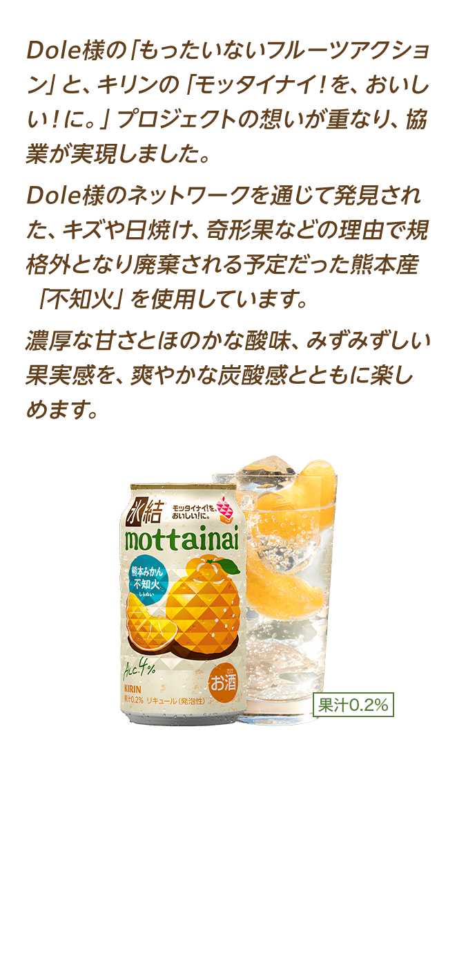 Dole様の「もったいないフルーツアクション」と、キリンの「モッタイナイ！を、おいしい！に。」プロジェクトの想いが重なり、協業が実現しました。Dole様のネットワークを通じて発見された、キズや日焼け、奇形果などの理由で規格外となり廃棄される予定だった熊本産「不知火」を使用しています。濃厚な甘さとほのかな酸味、みずみずしい果実感を、爽やかな炭酸感とともに楽しめます。