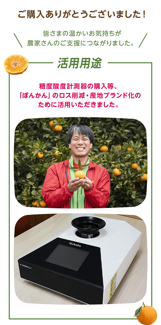 ご購入ありがとうございました！ 皆さまの温かいお気持ちが農家さんのご支援につながりました。 活用用途  糖度酸度計測器の購入等、「ぽんかん」のロス削減・産地ブランド化のために活用いただきました。