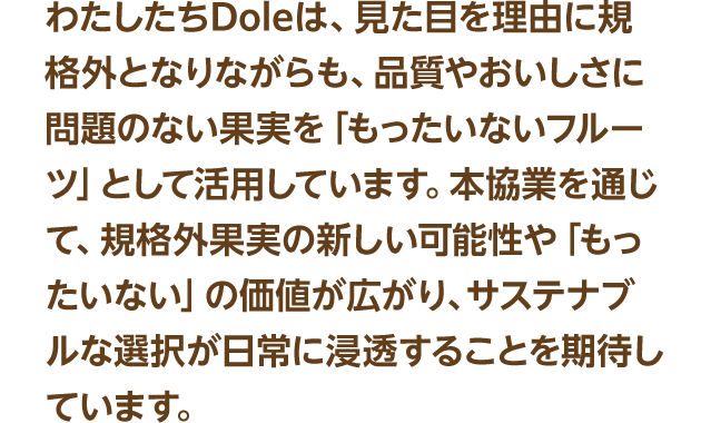 わたしたちDoleは、見た目を理由に規格外となりながらも、品質やおいしさに問題のない果実を「もったいないフルーツ」として活用しています。本協業を通じて、規格外果実の新しい可能性や「もったいない」の価値が広がり、サステナブルな選択が日常に浸透することを期待しています。