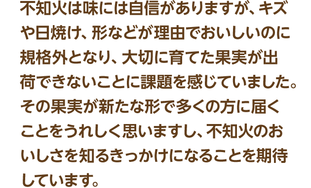 不知火は味には自信がありますが、キズや日焼け、形などが理由でおいしいのに規格外となり、大切に育てた果実が出荷できないことに課題を感じていました。その果実が新たな形で多くの方に届くことをうれしく思いますし、不知火のおいしさを知るきっかけになることを期待しています。