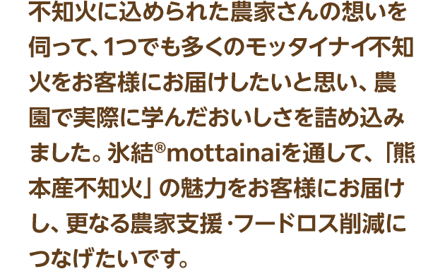 不知火に込められた農家さんの想いを伺って、1つでも多くのモッタイナイ不知火をお客様にお届けしたいと思い、農園で実際に学んだおいしさを詰め込みました。氷結®mottainaiを通して、「熊本産不知火」の魅力をお客様にお届けし、更なる農家支援・フードロス削減につなげたいです。