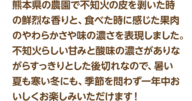 熊本県の農園で不知火の皮を剥いた時の鮮烈な香りと、食べた時に感じた果肉のやわらかさや味の濃さを表現しました。不知火らしい甘みと酸味の濃さがありながらすっきりとした後切れなので、暑い夏も寒い冬にも、季節を問わず一年中おいしくお楽しみいただけます！