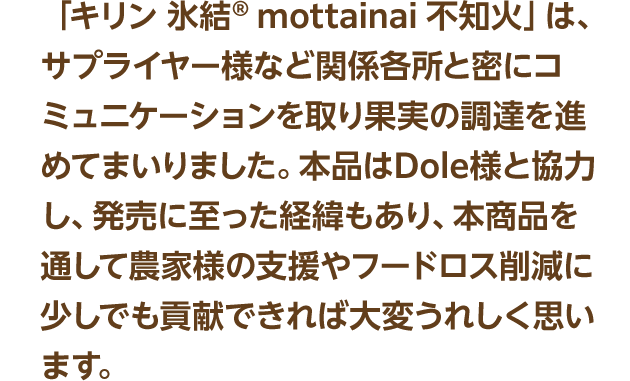 「キリン 氷結® mottainai 不知火」は、サプライヤー様など関係各所と密にコミュニケーションを取り果実の調達を進めてまいりました。本品はDole様と協力し、発売に至った経緯もあり、本商品を通して農家様の支援やフードロス削減に少しでも貢献できれば大変うれしく思います。