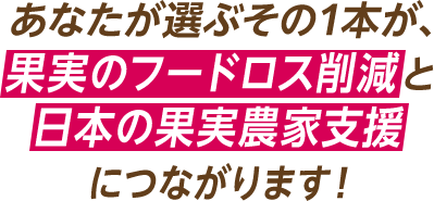 あなたが選ぶその1本が、果実のフードロス削減と日本の果実農家支援につながります！