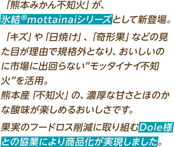 「熊本みかん不知火」が、氷結®mottainaiシリーズとして新登場。「キズ」や「日焼け」、「奇形果」などの見た目が理由で規格外となり、おいしいのに市場に出回らない”モッタイナイ不知火”を活用。熊本産「不知火」の、濃厚な甘さとほのかな酸味が楽しめるおいしさです。果実のフードロス削減に取り組むDole様との協業により商品化が実現しました。
