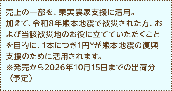 売上の一部を、果実農家支援に活用。加えて、令和8年熊本地震で被災された方、および当該被災地のお役に立てていただくことを目的に、1本につき1円※が熊本地震の復興支援のために活用されます。※発売から2026年10月15日までの出荷分（予定）