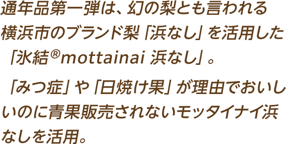 通年品第一弾は、幻の梨とも言われる横浜市のブランド梨「浜なし」を活用した「氷結®mottainai 浜なし」。「みつ症」や「日焼け果」が理由でおいしいのに青果販売されないモッタイナイ浜なしを活用。