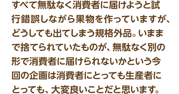 すべて無駄なく消費者に届けようと試行錯誤しながら果物を作っていますが、どうしても出てしまう規格外品。いままで捨てられていたものが、無駄なく別の形で消費者に届けられないかという今回の企画は消費者にとっても生産者にとっても、大変良いことだと思います。