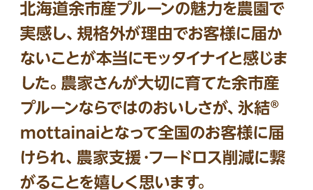 北海道余市産プルーンの魅力を農園で実感し、規格外が理由でお客様に届かないことが本当にモッタイナイと感じました。農家さんが大切に育てた余市産プルーンならではのおいしさが、氷結®mottainaiとなって全国のお客様に届けられ、農家支援・フードロス削減に繋がることを嬉しく思います。