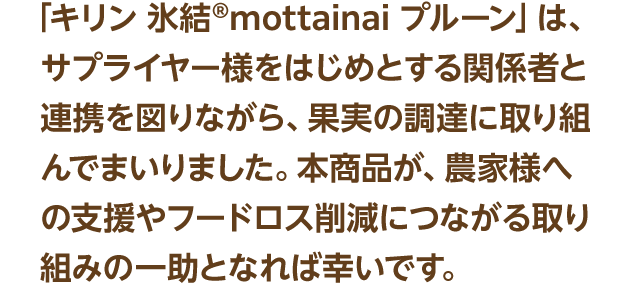 「キリン 氷結®mottainai プルーン」は、サプライヤー様をはじめとする関係者と連携を図りながら、果実の調達に取り組んでまいりました。本商品が、農家様への支援やフードロス削減につながる取り組みの一助となれば幸いです。