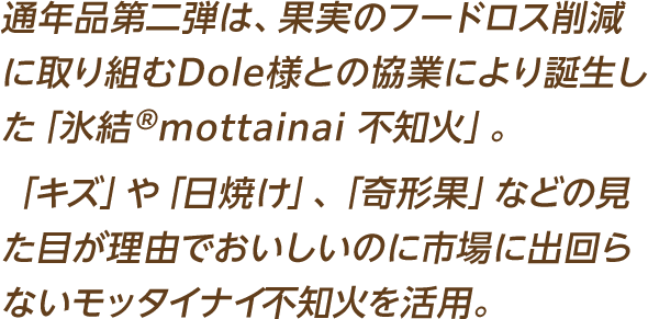 通年品第二弾は、果実のフードロス削減に取り組むDole様との協業により誕生した「氷結®mottainai 不知火」。「キズ」や「日焼け」、「奇形果」などの見た目が理由でおいしいのに市場に出回らないモッタイナイ不知火を活用。