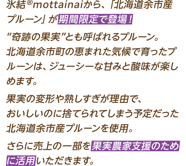 氷結®mottainaiから、「北海道余市産プルーン」が期間限定で登場！“奇跡の果実”とも呼ばれるプルーン。北海道余市町の恵まれた気候で育ったプルーンは、ジューシーな甘みと酸味が楽しめます。果実の変形や熟しすぎが理由で、おいしいのに捨てられてしまう予定だった北海道余市産プルーンを使用。さらに売上の一部を果実農家支援のために活用いただきます。