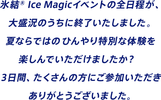 氷結® Ice Magicイベントの全日程が、大盛況のうちに終了いたしました。夏ならではのひんやり特別な体験を楽しんでいただけましたか？3日間、たくさんの方にご参加いただきありがとうございました。