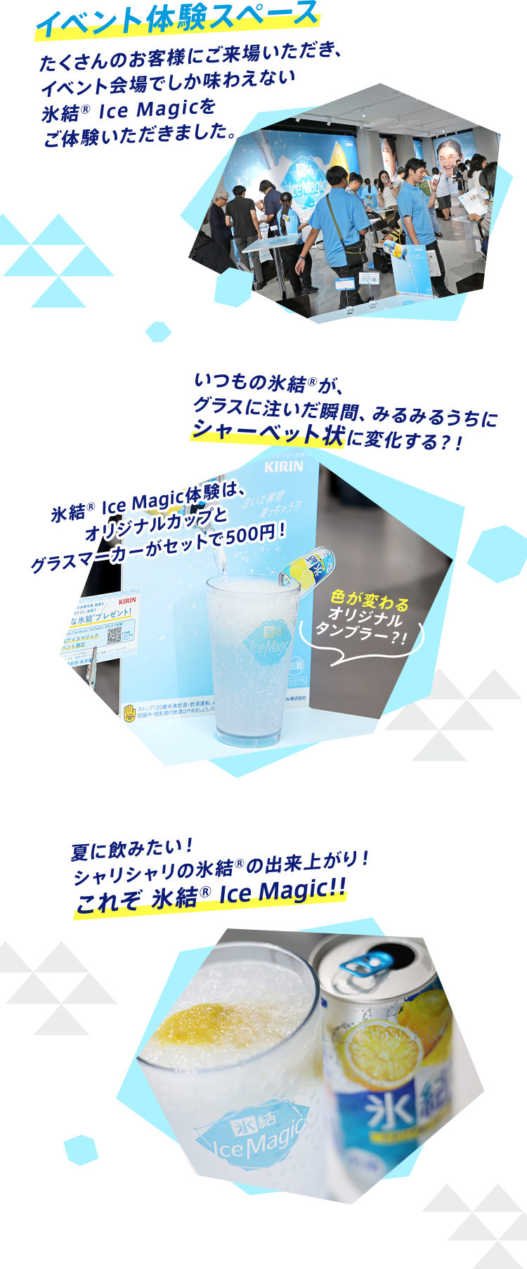 イベント体験スペース たくさんのお客様にご来場いただき、イベント会場でしか味わえない氷結® Ice Magicをご体験いただきました。 いつもの氷結®が、グラスに注いだ瞬間、みるみるうちにシャーベット状に変化する？！ 夏に飲みたい！シャリシャリの氷結®の出来上がり！これぞ氷結® Ice Magi！！
