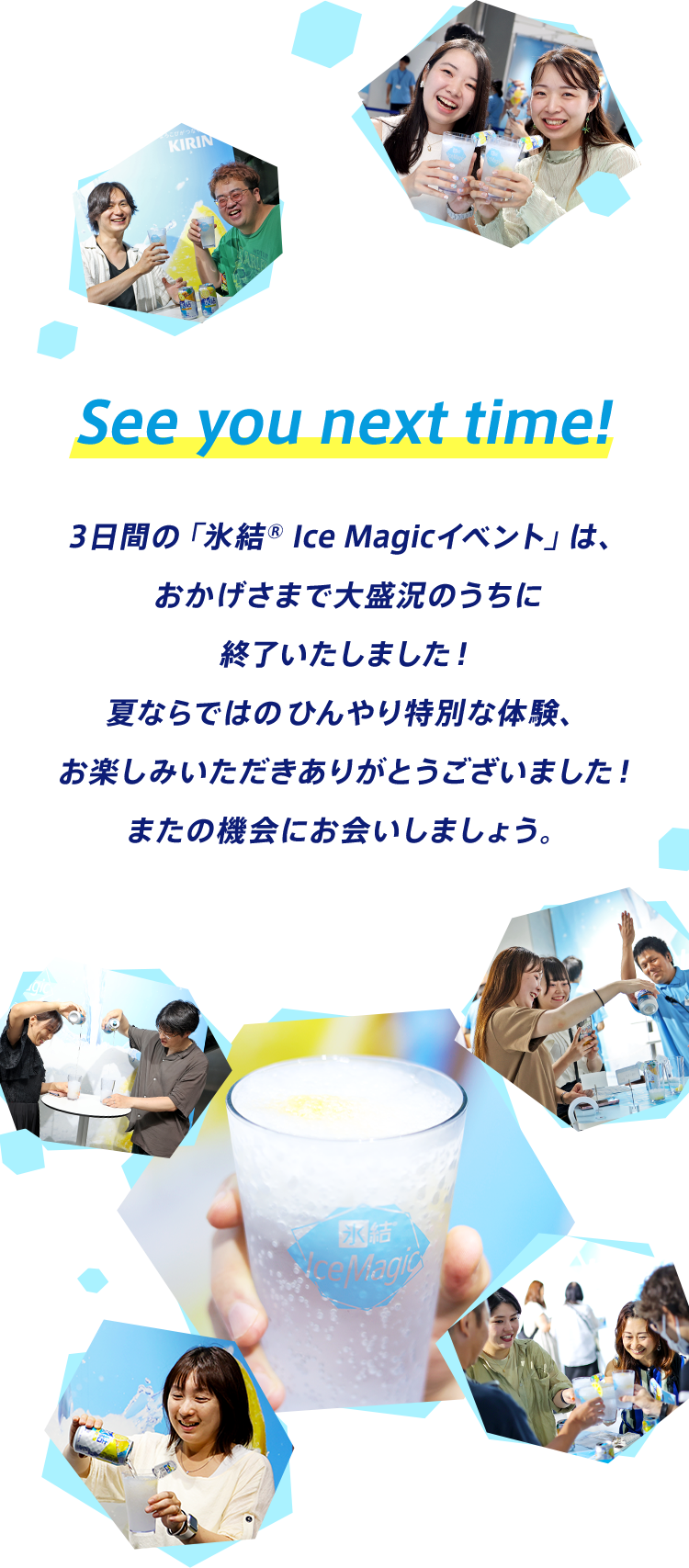 See you next time! 3日間の「氷結® Ice Magicイベント」は、おかげさまで大盛況のうちに終了いたしました！夏ならではのひんやり特別な体験、お楽しみいただきありがとうございました！またの機会にお会いしましょう。