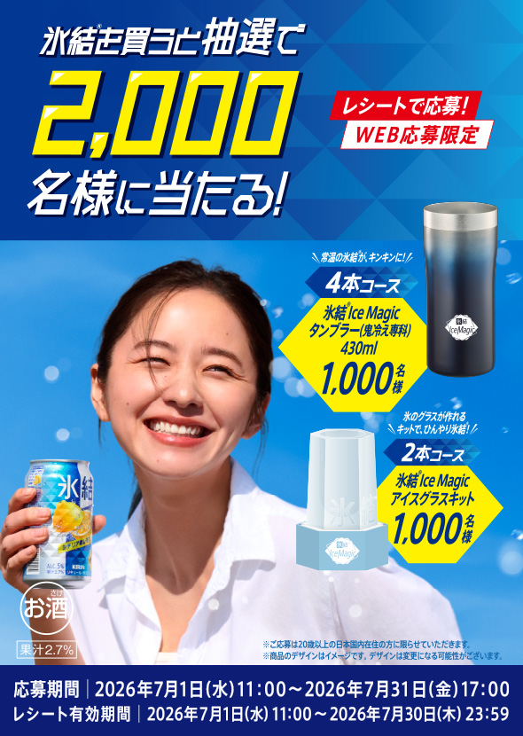 氷結®を買うと 抽選で2,000名様に当たる！ レシートで応募！ WEB応募限定 4本コース 常温の氷結®が、キンキンに！ 氷結®IceMagicタンブラー(鬼冷え専科)430ml 1,000名様 2本コース あのグラスが作れるキットで、ひんやり氷結®！ 氷結®IceMagicアイスグラスキット 1,000名様 応募期間 2026年7月1日(水)11:00〜2026年7月31日(金)17:00 レシート有効期間 2026年7月1日(水)11:00〜2026年7月30(木)23:59