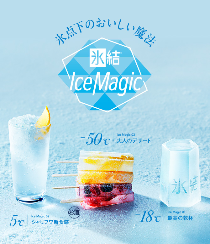 氷点下のおいしい魔法 氷結®Ice Magic -18℃ Ice Magic 01 最高の乾杯 -5℃ Ice Magic 02 シャリフワ新食感 -50℃ Ice Magic 03 大人のデザート お酒