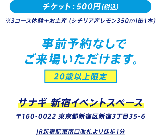 チケット：500円（税込） ※3コース体験＋お土産（シチリア産レモン350ml缶1本） 事前予約なしでご来場いただけます。 20歳以上限定 サナギ 新宿イベントスペース 〒160-0022 東京都新宿区新宿3丁⽬35-6 JR新宿駅東南⼝改札より徒歩1分