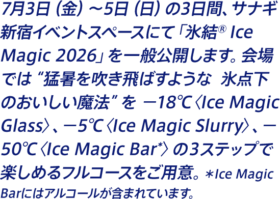 7月3日（金）〜5日（日）の3日間、サナギ 新宿イベントスペースにて「氷結® Ice Magic 2026」を一般公開します。会場では“猛暑を吹き飛ばすような  氷点下のおいしい魔法”を −18℃〈Ice Magic Glass〉、−5℃〈Ice Magic Slurry〉、−50℃〈Ice Magic Bar*〉の３ステップで楽しめるフルコースをご用意。＊Ice Magic Barにはアルコールが含まれています。