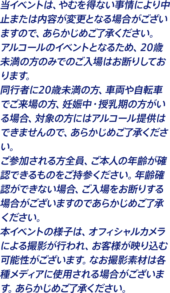 当イベントは、やむを得ない事情により中止または内容が変更となる場合がございますので、あらかじめご了承ください。 アルコールのイベントとなるため、20歳未満の方のみでのご入場はお断りしております。 同行者に20歳未満の方、車両や自転車でご来場の方、妊娠中・授乳期の方がいる場合、対象の方にはアルコール提供はできませんので、あらかじめご了承ください。 ご参加される方全員、ご本人の年齢が確認できるものをご持参ください。年齢確認ができない場合、ご入場をお断りする場合がございますのであらかじめご了承ください。 本イベントの様子は、オフィシャルカメラによる撮影が行われ、お客様が映り込む可能性がございます。なお撮影素材は各種メディアに使用される場合がございます。あらかじめご了承ください。