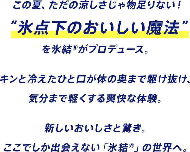 この夏、ただの涼しさじゃ物足りない！ “氷点下のおいしい魔法”を氷結®がプロデュース。 キンと冷えたひと口が体の奥まで駆け抜け、気分まで軽くする爽快な体験。 新しいおいしさと驚き。ここでしか出会えない「氷結®」の世界へ。
