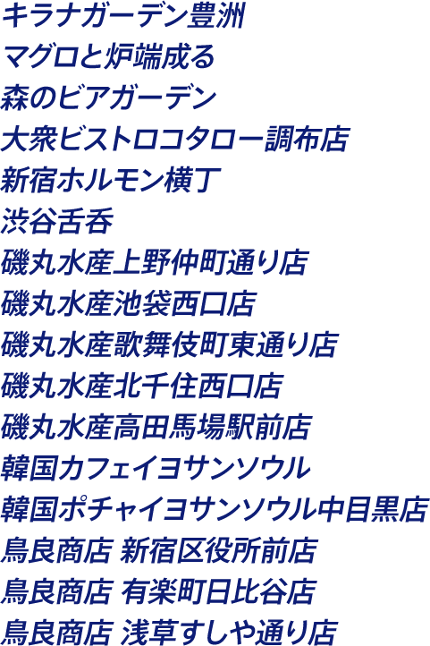 キラナガーデン豊洲 マグロと炉端成る 森のビアガーデン 大衆ビストロコタロー調布店 新宿ホルモン横丁 渋谷舌呑 磯丸水産上野仲町通り店 磯丸水産池袋西口店 磯丸水産歌舞伎町東通り店 磯丸水産北千住西口店 磯丸水産高田馬場駅前店 韓国カフェイヨサンソウル 韓国ポチャイヨサンソウル中目黒店 鳥良商店 新宿区役所前店 鳥良商店 有楽町日比谷店 鳥良商店 浅草すしや通り店