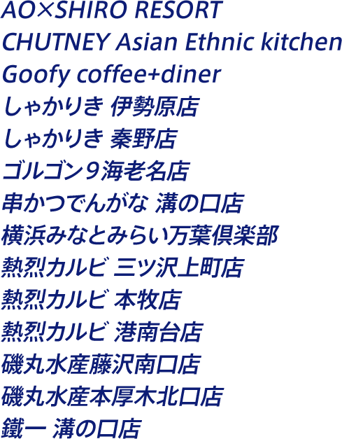 AO×SHIRO RESORT CHUTNEY Asian Ethnic kitchen Goofy coffee+diner しゃかりき 伊勢原店 しゃかりき 秦野店 ゴルゴン９海老名店 串かつでんがな 溝の口店 横浜みなとみらい万葉倶楽部 熱烈カルビ 三ツ沢上町店 熱烈カルビ 本牧店 熱烈カルビ 港南台店 磯丸水産藤沢南口店 磯丸水産本厚木北口店 鐵一 溝の口店