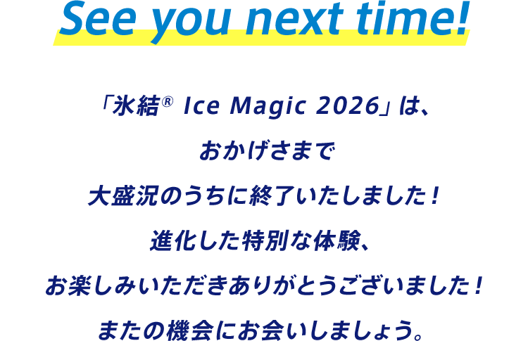 See you next time! 「氷結® Ice Magic 2026」は、おかげさまで大盛況のうちに終了いたしました！ 進化した特別な体験、お楽しみいただきありがとうございました！ またの機会にお会いしましょう。