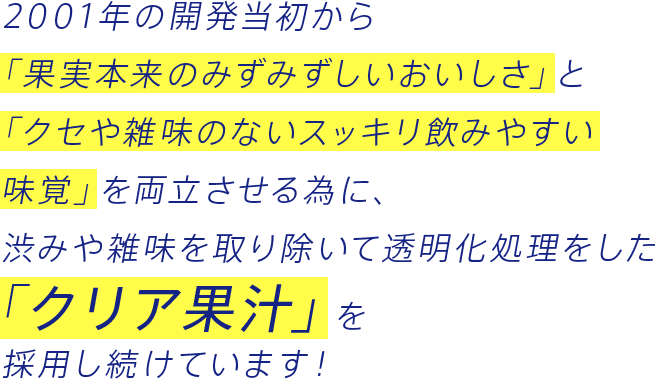 2001年の開発当初から「果実本来のみずみずしいおいしさ」と「クセや雑味のないスッキリ飲みやすい味覚」を両立させる為に、渋みや雑味を取り除いて透明化処理をした「クリア果汁」を採用し続けています！