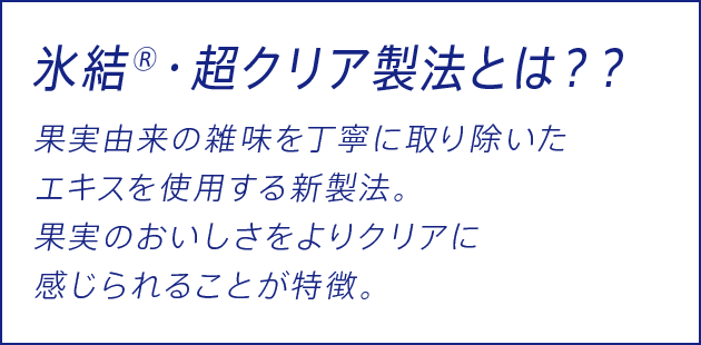 氷結®・超クリア製法とは？？ 果実由来の雑味を丁寧に取り除いたエキスを使用する新製法。 果実のおいしさをよりクリアに感じられることが特徴。