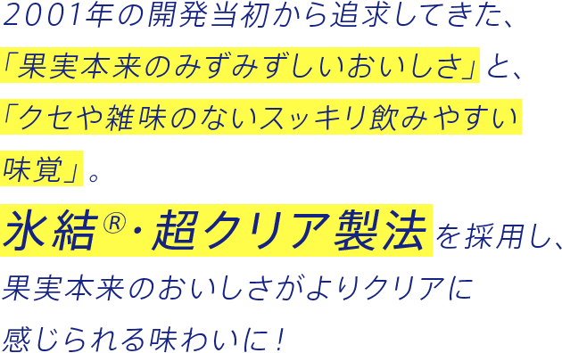 2001年の開発当初から追求してきた、「果実本来のみずみずしいおいしさ」と、「クセや雑味のないスッキリ飲みやすい味覚」。氷結®・超クリア製法を採用し、果実本来のおいしさがよりクリアに感じられる味わいに！