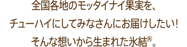 全国各地のモッタイナイ果実を、チューハイにしてみなさんにお届けしたい！そんな想いから生まれた氷結®。