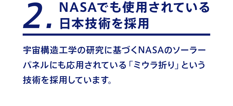 2 NASAでも使用されている日本技術を採用 宇宙構造工学の研究に基づくNASAのソーラーパネルにも応用されている「ミウラ折り」という技術を採用しています。
