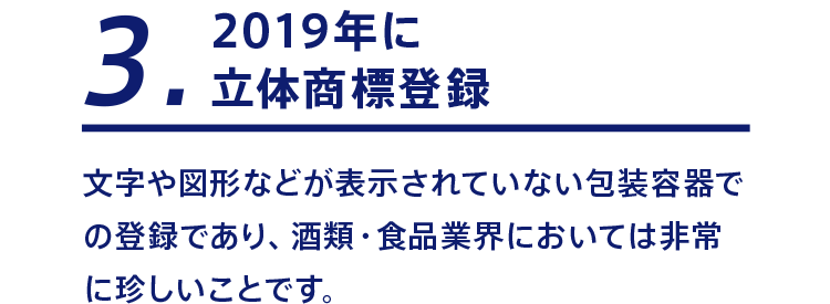3 2019年に立体商標登録 文字や図形などが表示されていない包装容器での登録であり、酒類・食品業界においては非常に珍しいことです。